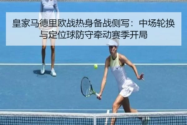 皇家马德里欧战热身备战侧写：中场轮换与定位球防守牵动赛季开局