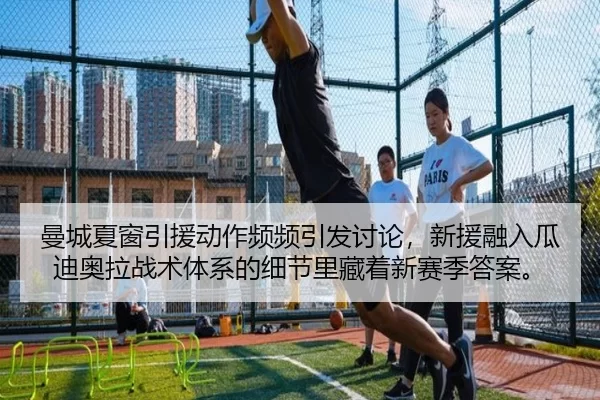 曼城夏窗引援动作频频引发讨论，新援融入瓜迪奥拉战术体系的细节里藏着新赛季答案。